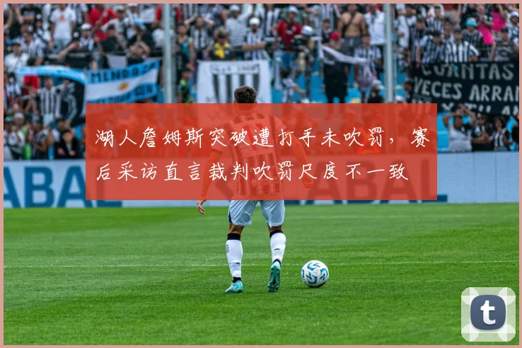湖人詹姆斯突破遭打手未吹罚，赛后采访直言裁判吹罚尺度不一致