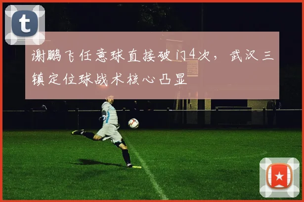 谢鹏飞任意球直接破门4次，武汉三镇定位球战术核心凸显
