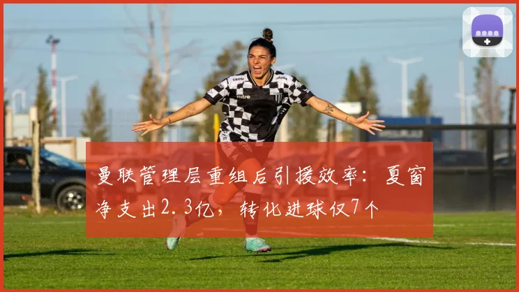 曼联管理层重组后引援效率：夏窗净支出2.3亿，转化进球仅7个