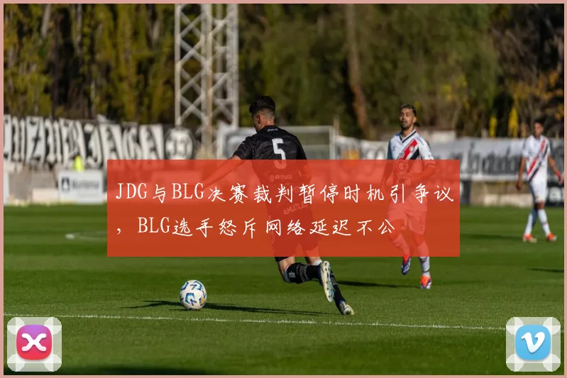 JDG与BLG决赛裁判暂停时机引争议，BLG选手怒斥网络延迟不公