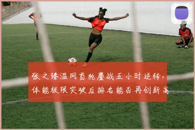 张之臻温网首轮鏖战五小时逆转，体能极限突破后排名能否再创新高？