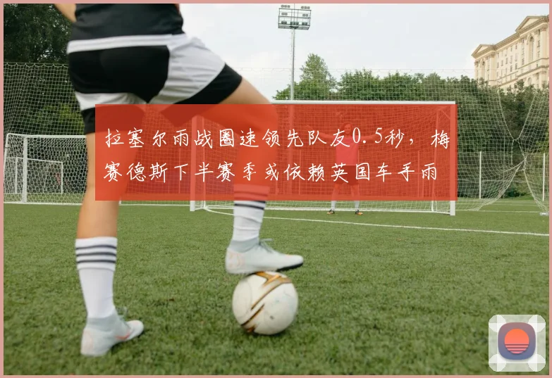 拉塞尔雨战圈速领先队友0.5秒，梅赛德斯下半赛季或依赖英国车手雨天表现