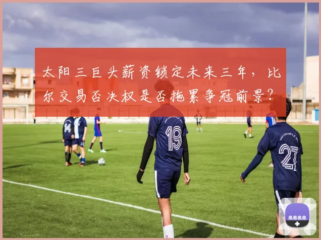 太阳三巨头薪资锁定未来三年，比尔交易否决权是否拖累争冠前景？