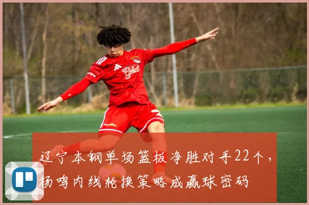 辽宁本钢单场篮板净胜对手22个，杨鸣内线轮换策略成赢球密码