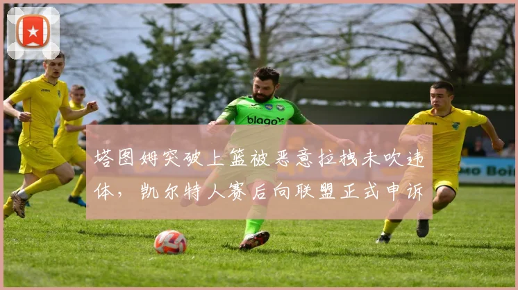 塔图姆突破上篮被恶意拉拽未吹违体，凯尔特人赛后向联盟正式申诉